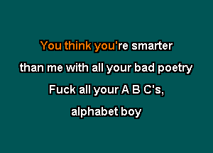 You think you're smarter

than me with all your bad poetry

Fuck all your A 8 0'3,
alphabet boy