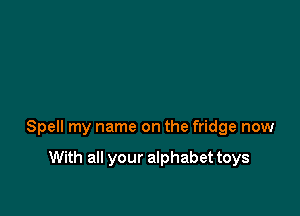 Spell my name on the fridge now

With all your alphabet toys