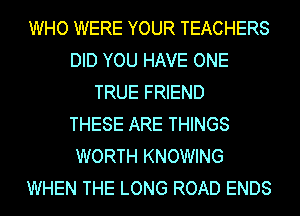 WHO WERE YOUR TEACHERS
DID YOU HAVE ONE
TRUE FRIEND
THESE ARE THINGS
WORTH KNOWING
WHEN THE LONG ROAD ENDS