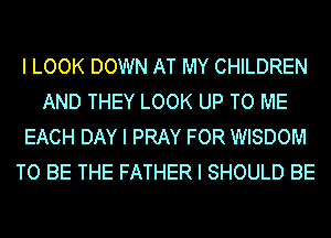 I LOOK DOWN AT MY CHILDREN
AND THEY LOOK UP TO ME
EACH DAY I PRAY FOR WISDOM
TO BE THE FATHER I SHOULD BE