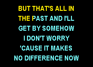 BUT THAT'S ALL IN
THE PAST AND I'LL
GET BY SOMEHOW
I DON'T WORRY
'CAUSE IT MAKES
NO DIFFERENCE NOW