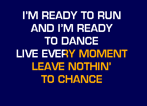 I'M READY TO RUN
AND I'M READY
TO DANCE
LIVE EVERY MOMENT
LEAVE NOTHIN'
TO CHANGE
