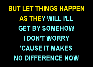 BUT LET THINGS HAPPEN
AS THEY WILL I'LL
GET BY SOMEHOW

I DON'T WORRY
'CAUSE IT MAKES
NO DIFFERENCE NOW