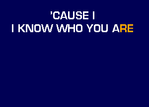 'CAUSE I
I KNOW WHO YOU ARE
