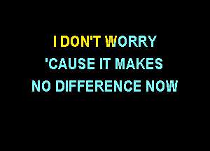 I DON'T WORRY
'CAUSE IT MAKES

NO DIFFERENCE NOW