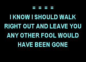 IKNOW I SHOULD WALK
RIGHT OUT AND LEAVE YOU
ANY OTHER FOOL WOULD
HAVE BEEN GONE