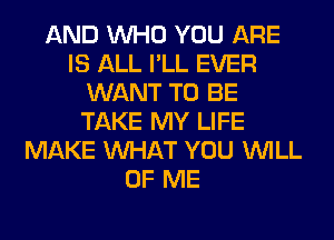 AND WHO YOU ARE
IS ALL I'LL EVER
WANT TO BE
TAKE MY LIFE
MAKE WHAT YOU WILL
OF ME