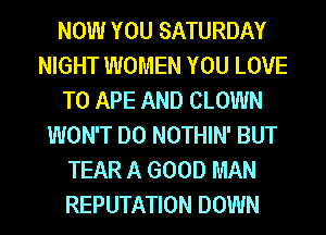 NOW YOU SATURDAY
NIGHT WOMEN YOU LOVE
TO APE AND CLOWN
WON'T DO NOTHIN' BUT
TEAR A GOOD MAN
REPUTATION DOWN
