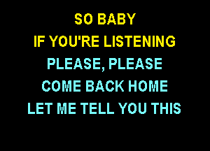 SO BABY
IF YOU'RE LISTENING
PLEASE, PLEASE
COME BACK HOME
LET ME TELL YOU THIS