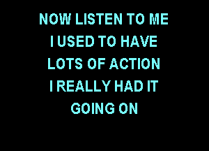 NOW LISTEN TO ME
I USED TO HAVE
LOTS OF ACTION

I REALLY HAD IT
GOING ON