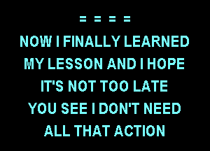 NOW I FINALLY LEARNED
MY LESSON AND I HOPE
IT'S NOT TOO LATE
YOU SEE I DON'T NEED
ALL THAT ACTION