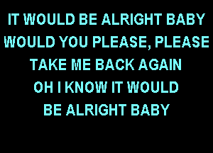 IT WOULD BE ALRIGHT BABY
WOULD YOU PLEASE, PLEASE
TAKE ME BACK AGAIN
OH I KNOW IT WOULD
BE ALRIGHT BABY