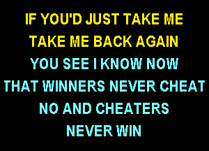 IF YOU'D JUST TAKE ME
TAKE ME BACK AGAIN
YOU SEE I KNOW NOW
THAT WINNERS NEVER CHEAT
N0 AND CHEATERS
NEVER WIN