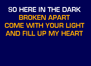 SO HERE IN THE DARK
BROKEN APART
COME WITH YOUR LIGHT
AND FILL UP MY HEART