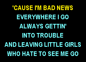 'CAUSE I'M BAD NEWS
EVERYWHERE I GO
ALWAYS GETTIN'

INTO TROUBLE
AND LEAVING LITTLE GIRLS
WHO HATE TO SEE ME G0