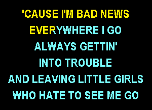 'CAUSE I'M BAD NEWS
EVERYWHERE I GO
ALWAYS GETTIN'

INTO TROUBLE
AND LEAVING LITTLE GIRLS
WHO HATE TO SEE ME G0