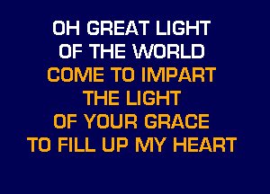 0H GREAT LIGHT
OF THE WORLD
COME TO IMPART
THE LIGHT
OF YOUR GRACE
TO FILL UP MY HEART