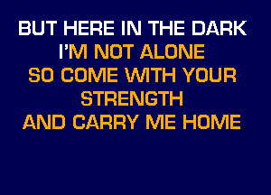 BUT HERE IN THE DARK
I'M NOT ALONE
SO COME WITH YOUR
STRENGTH
AND CARRY ME HOME