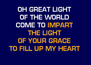 0H GREAT LIGHT
OF THE WORLD
COME TO IMPART
THE LIGHT
OF YOUR GRACE
TO FILL UP MY HEART