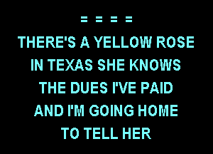 THERE'S A YELLOW ROSE
IN TEXAS SHE KNOWS
THE DUES I'VE PAID
AND I'M GOING HOME
TO TELL HER