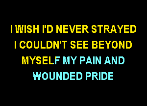 I WISH I'D NEVER STRAYED
I COULDN'T SEE BEYOND
MYSELF MY PAIN AND
WOUNDED PRIDE