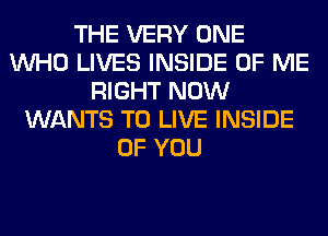 THE VERY ONE
WHO LIVES INSIDE OF ME
RIGHT NOW
WANTS TO LIVE INSIDE
OF YOU
