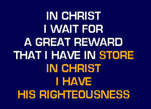 IN CHRIST
I WAIT FOR
A GREAT REWARD
THAT I HAVE IN STORE
IN CHRIST
I HAVE
HIS RIGHTEOUSNESS