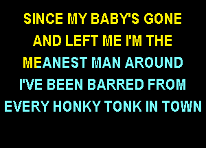 SINCE MY BABY'S GONE
AND LEFT ME I'M THE
MEANEST MAN AROUND
I'VE BEEN BARRED FROM
EVERY HONKY TONK IN TOWN