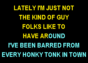 LATELY I'M JUST NOT
THE KIND OF GUY
FOLKS LIKE TO
HAVE AROUND
I'VE BEEN BARRED FROM
EVERY HONKY TONK IN TOWN