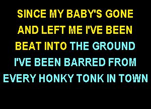 SINCE MY BABY'S GONE
AND LEFT ME I'VE BEEN
BEAT INTO THE GROUND
I'VE BEEN BARRED FROM
EVERY HONKY TONK IN TOWN