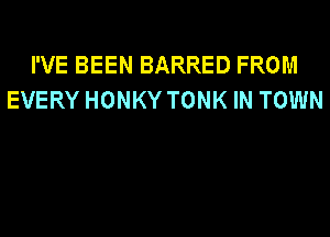 I'VE BEEN BARRED FROM
EVERY HONKY TONK IN TOWN