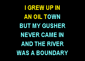 I GREW UP IN
AN OIL TOWN
BUT MY GUSHER

NEVER CAME IN
AND THE RIVER
WAS A BOUNDARY