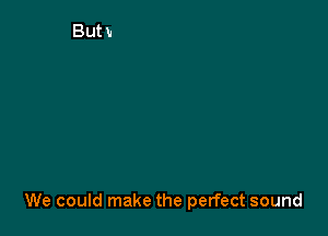 We could make the perfect sound