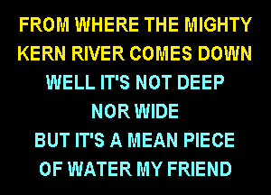 FROM WHERE THE MIGHTY
KERN RIVER COMES DOWN
WELL IT'S NOT DEEP
NOR WIDE
BUT IT'S A MEAN PIECE
OF WATER MY FRIEND