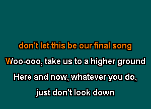 don't let this be our final song

Woo-ooo, take us to a higher ground

Here and now. whatever you do,

just don't look down