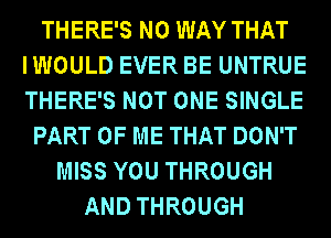 THERE'S NO WAY THAT
IWOULD EVER BE UNTRUE
THERE'S NOT ONE SINGLE

PART OF ME THAT DON'T
MISS YOU THROUGH
AND THROUGH