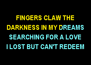 FINGERS CLAW THE
DARKNESS IN MY DREAMS
SEARCHING FOR A LOVE
I LOST BUT CAN'T REDEEM
