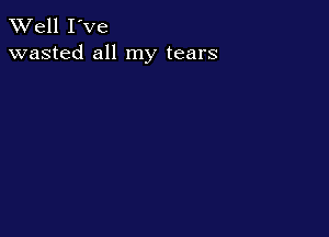 XVell I've
wasted all my tears