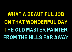 WHAT A BEAUTIFUL JOB
ON THAT WONDERFUL DAY
THE OLD MASTER PAINTER
FROM THE HILLS FAR AWAY