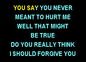 YOU SAY YOU NEVER
MEANT T0 HURT ME
WELL THAT MIGHT
BE TRUE
DO YOU REALLY THINK
I SHOULD FORGIVE YOU