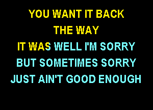 YOU WANT IT BACK
THE WAY
IT WAS WELL I'M SORRY
BUT SOMETIMES SORRY
JUST AIN'T GOOD ENOUGH