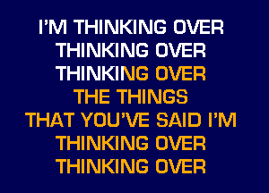 I'M THINKING OVER
THINKING OVER
THINKING OVER

THE THINGS
THAT YOUVE SAID I'M
THINKING OVER
THINKING OVER