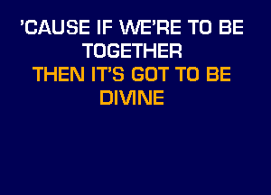 'CAUSE IF WERE TO BE
TOGETHER
THEN ITS GOT TO BE
DIVINE