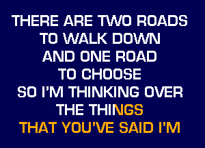 THERE ARE TWO ROADS
T0 WALK DOWN
AND ONE ROAD

TO CHOOSE
SO I'M THINKING OVER
THE THINGS
THAT YOU'VE SAID I'M