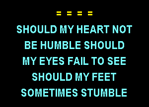 SHOULD MY HEART NOT
BE HUMBLE SHOULD
MY EYES FAIL TO SEE

SHOULD MY FEET
SOMETIMES STUMBLE