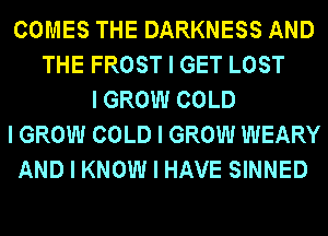 COMES THE DARKNESS AND
THE FROST I GET LOST
I GROW COLD
I GROW COLD I GROW WEARY
AND I KNOW I HAVE SINNED