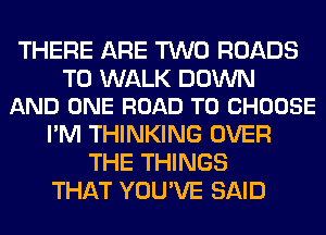 THERE ARE TWO ROADS

T0 WALK DOWN
AND ONE ROAD TO CHOOSE

I'M THINKING OVER
THE THINGS
THAT YOU'VE SAID