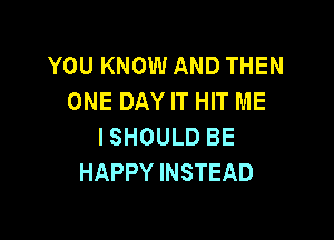 YOU KNOW AND THEN
ONE DAY IT HIT ME

I SHOULD BE
HAPPY INSTEAD