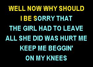 WELL NOW WHY SHOULD
IBE SORRY THAT
THE GIRL HAD TO LEAVE
ALL SHE DID WAS HURT ME
KEEP ME BEGGIN'
ON MY KNEES