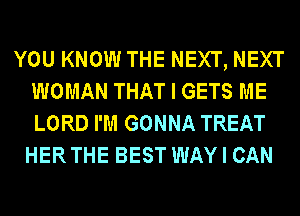 YOU KNOW THE NEXT, NEXT
WOMAN THAT I GETS ME
LORD I'M GONNA TREAT

HER THE BEST WAY I CAN